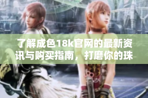 了解成色18k官网的最新资讯与购买指南，打磨你的珠宝消费技巧