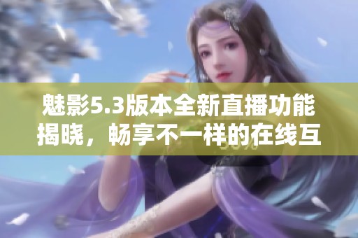 魅影5.3版本全新直播功能揭晓，畅享不一样的在线互动体验