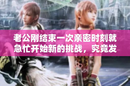 老公刚结束一次亲密时刻就急忙开始新的挑战，究竟发生了什么事呢