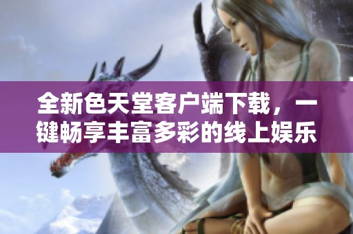 全新色天堂客户端下载，一键畅享丰富多彩的线上娱乐体验