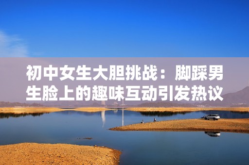 初中女生大胆挑战：脚踩男生脸上的趣味互动引发热议