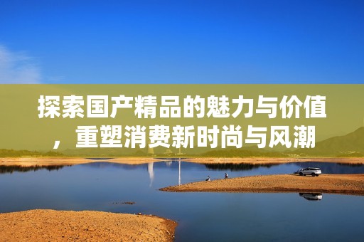 探索国产精品的魅力与价值，重塑消费新时尚与风潮