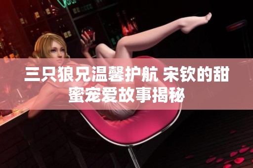 三只狼兄温馨护航 宋钦的甜蜜宠爱故事揭秘