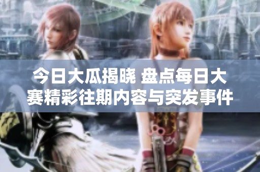 今日大瓜揭晓 盘点每日大赛精彩往期内容与突发事件