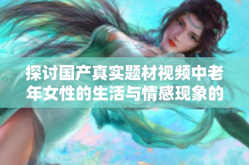 探讨国产真实题材视频中老年女性的生活与情感现象的深度分析