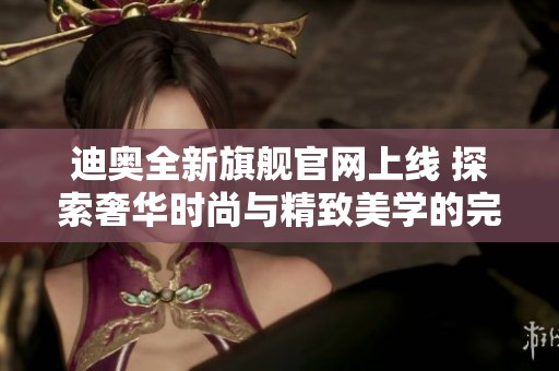 迪奥全新旗舰官网上线 探索奢华时尚与精致美学的完美结合