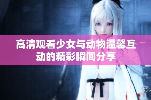 高清观看少女与动物温馨互动的精彩瞬间分享