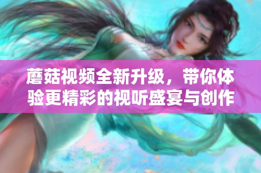 蘑菇视频全新升级，带你体验更精彩的视听盛宴与创作分享乐趣