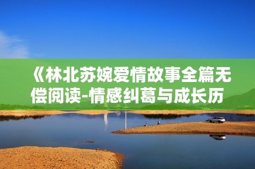 《林北苏婉爱情故事全篇无偿阅读-情感纠葛与成长历程》