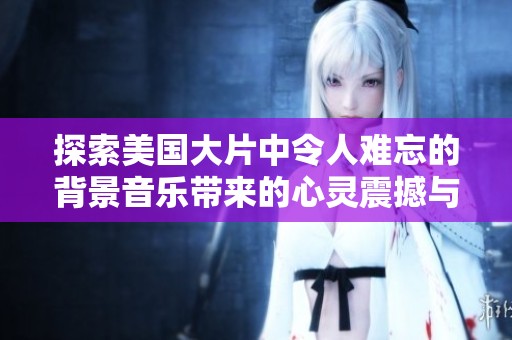 探索美国大片中令人难忘的背景音乐带来的心灵震撼与情感共鸣