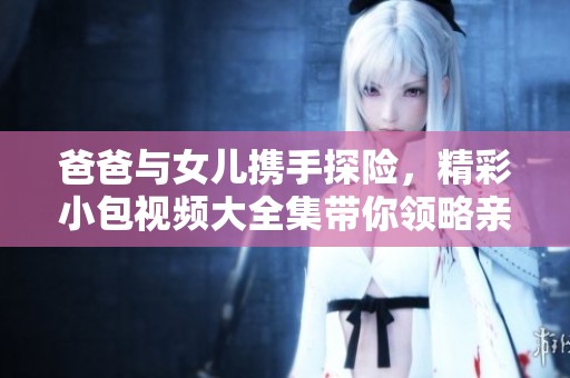 爸爸与女儿携手探险，精彩小包视频大全集带你领略亲子乐趣
