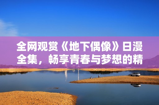 全网观赏《地下偶像》日漫全集，畅享青春与梦想的精彩旅程