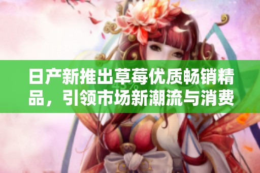 日产新推出草莓优质畅销精品，引领市场新潮流与消费热潮