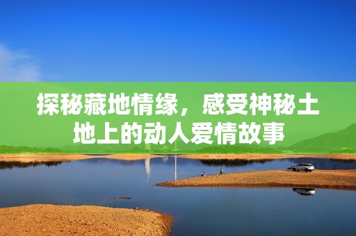 探秘藏地情缘，感受神秘土地上的动人爱情故事