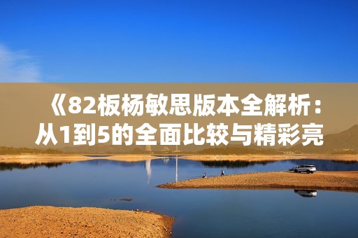 《82板杨敏思版本全解析：从1到5的全面比较与精彩亮点》