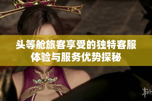 头等舱旅客享受的独特客服体验与服务优势探秘