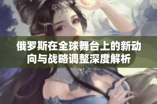 俄罗斯在全球舞台上的新动向与战略调整深度解析