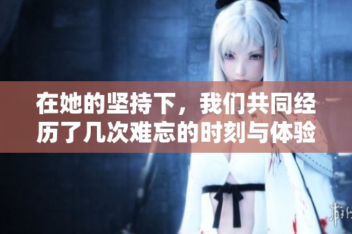 在她的坚持下，我们共同经历了几次难忘的时刻与体验