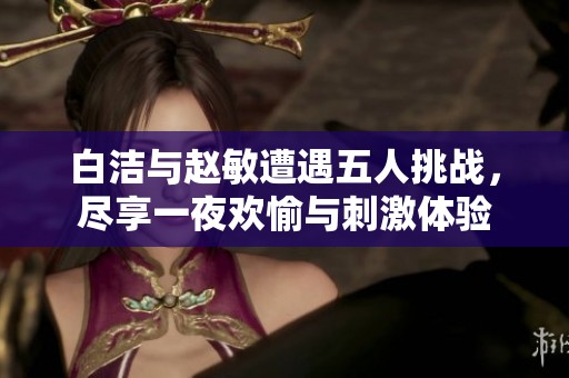 白洁与赵敏遭遇五人挑战，尽享一夜欢愉与刺激体验