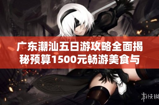 广东潮汕五日游攻略全面揭秘预算1500元畅游美食与文化之旅