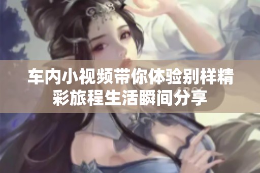车内小视频带你体验别样精彩旅程生活瞬间分享