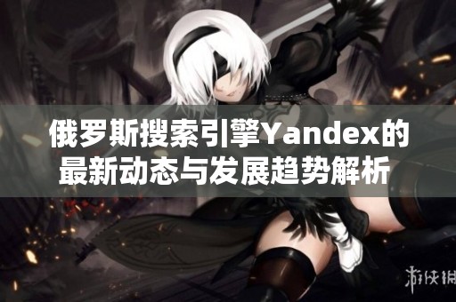 俄罗斯搜索引擎Yandex的最新动态与发展趋势解析  