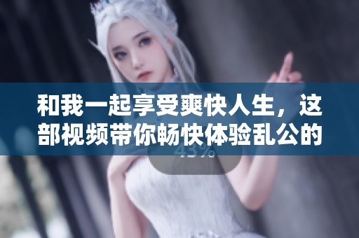 和我一起享受爽快人生，这部视频带你畅快体验乱公的魅力