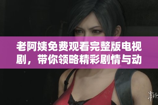 老阿姨免费观看完整版电视剧，带你领略精彩剧情与动人故事