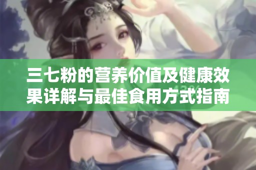 三七粉的营养价值及健康效果详解与最佳食用方式指南
