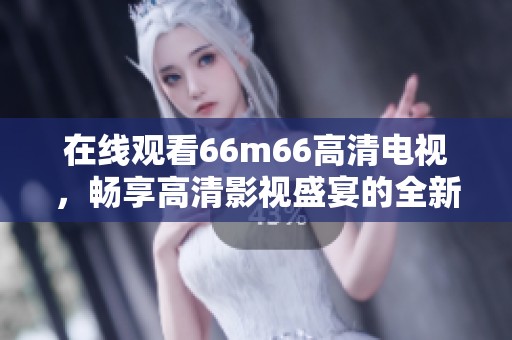 在线观看66m66高清电视，畅享高清影视盛宴的全新体验