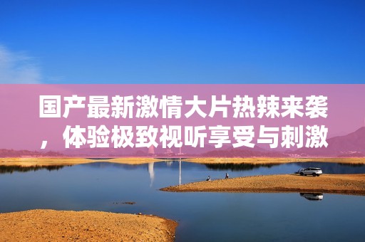 国产最新激情大片热辣来袭，体验极致视听享受与刺激快感