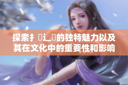 探索扌喿辶畐的独特魅力以及其在文化中的重要性和影响力