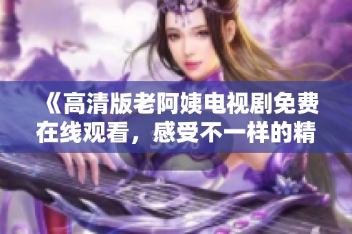 《高清版老阿姨电视剧免费在线观看，感受不一样的精彩剧情》