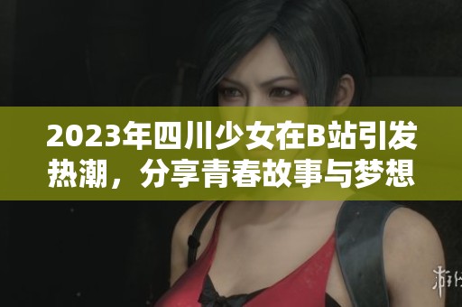 2023年四川少女在B站引发热潮，分享青春故事与梦想旅程