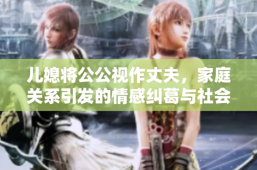儿媳将公公视作丈夫，家庭关系引发的情感纠葛与社会讨论