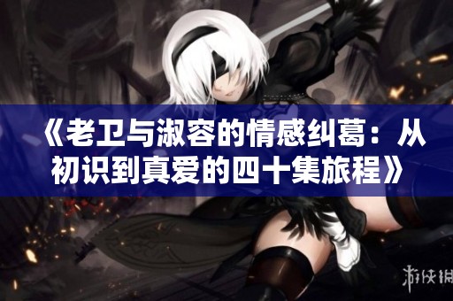《老卫与淑容的情感纠葛：从初识到真爱的四十集旅程》