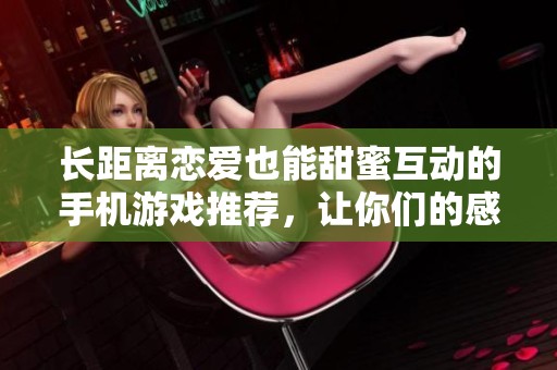 长距离恋爱也能甜蜜互动的手机游戏推荐，让你们的感情更紧密!
