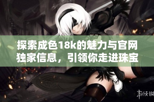 探索成色18k的魅力与官网独家信息，引领你走进珠宝的世界