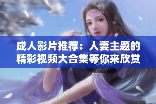 成人影片推荐：人妻主题的精彩视频大合集等你来欣赏