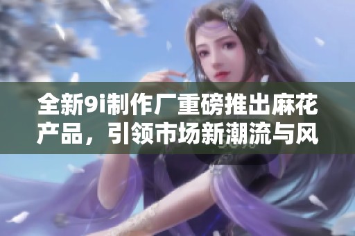 全新9i制作厂重磅推出麻花产品，引领市场新潮流与风尚