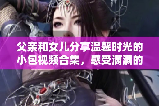 父亲和女儿分享温馨时光的小包视频合集，感受满满的亲情与欢乐