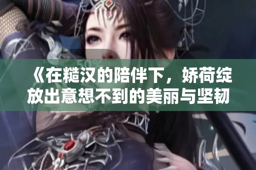 《在糙汉的陪伴下，娇荷绽放出意想不到的美丽与坚韧》