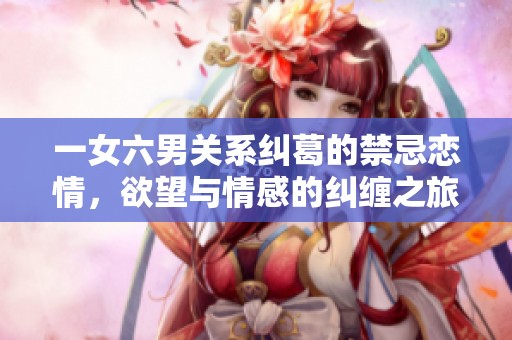 一女六男关系纠葛的禁忌恋情，欲望与情感的纠缠之旅