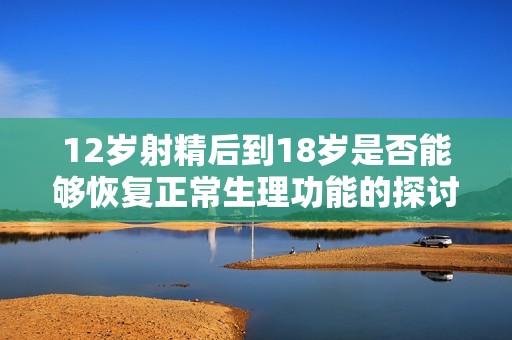 12岁射精后到18岁是否能够恢复正常生理功能的探讨与分析