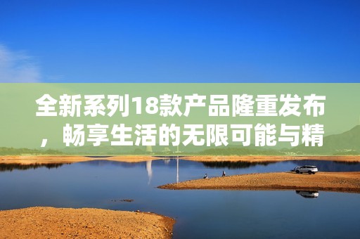 全新系列18款产品隆重发布，畅享生活的无限可能与精彩体验