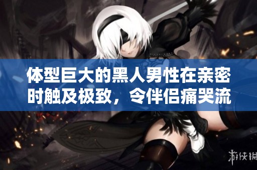 体型巨大的黑人男性在亲密时触及极致，令伴侣痛哭流涕的故事