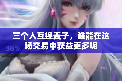 三个人互换麦子，谁能在这场交易中获益更多呢