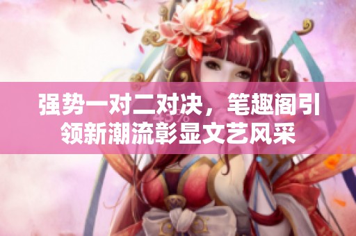 强势一对二对决，笔趣阁引领新潮流彰显文艺风采
