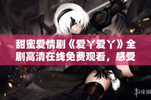 甜蜜爱情剧《爱丫爱丫》全剧高清在线免费观看，感受浪漫与温暖的瞬间