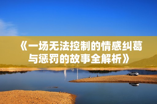 《一场无法控制的情感纠葛与惩罚的故事全解析》